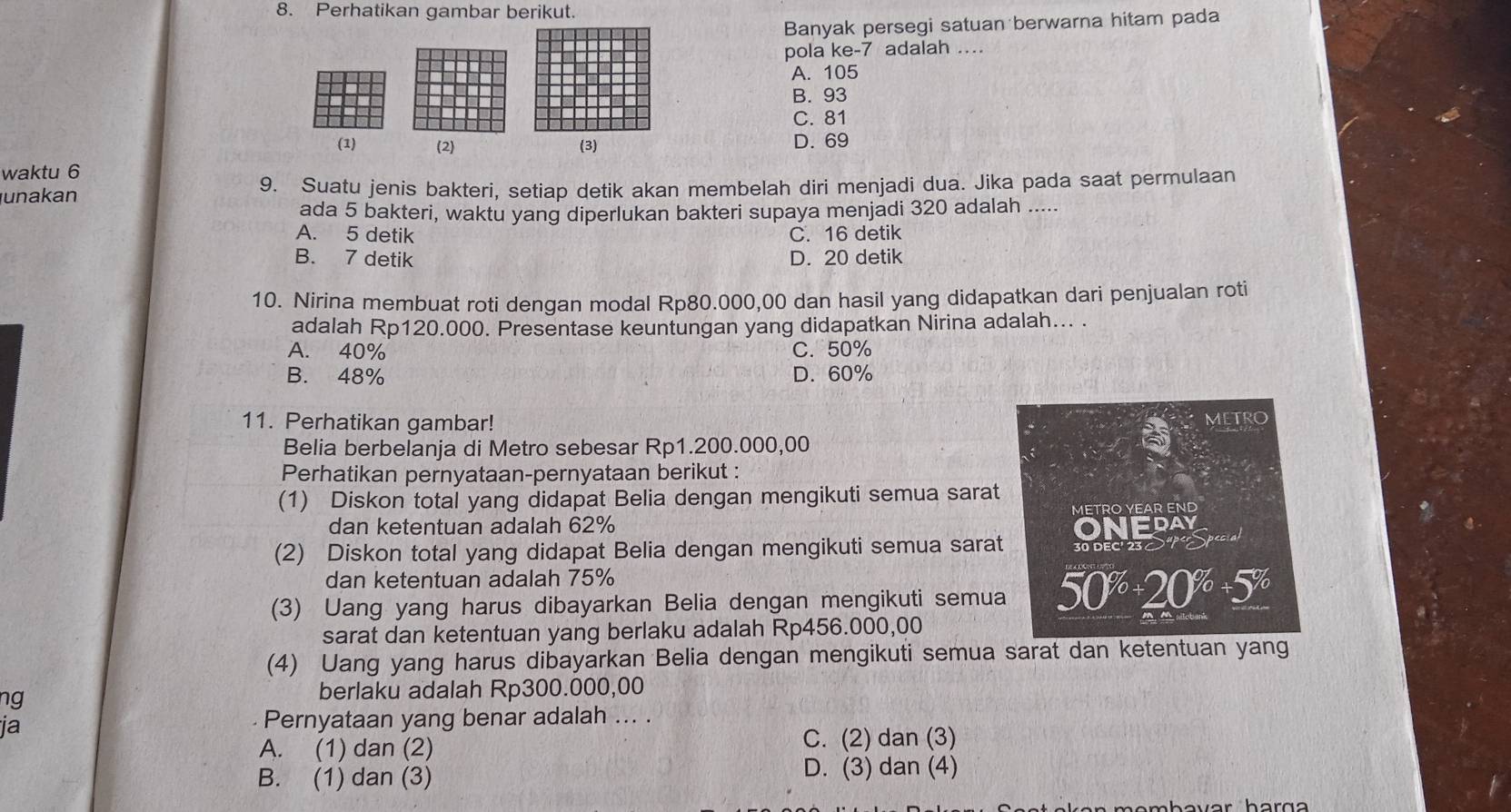 Perhatikan gambar berikut.
Banyak persegi satuan berwarna hitam pada
pola ke-7 adalah .
A. 105
B. 93
C. 81
(1) (2) (3) D. 69
waktu 6
unakan 9. Suatu jenis bakteri, setiap detik akan membelah diri menjadi dua. Jika pada saat permulaan
ada 5 bakteri, waktu yang diperlukan bakteri supaya menjadi 320 adalah .....
A. 5 detik C. 16 detik
B. 7 detik D. 20 detik
10. Nirina membuat roti dengan modal Rp80.000,00 dan hasil yang didapatkan dari penjualan roti
adalah Rp120.000. Presentase keuntungan yang didapatkan Nirina adalah... .
A. 40% C. 50%
B. 48% D. 60%
11. Perhatikan gambar!
METRO
Belia berbelanja di Metro sebesar Rp1.200.000,00
Perhatikan pernyataan-pernyataan berikut :
(1) Diskon total yang didapat Belia dengan mengikuti semua sarat
dan ketentuan adalah 62% METRO YEAR END
(2) Diskon total yang didapat Belia dengan mengikuti semua sarat 30 DEC 230S ONEDAY
dan ketentuan adalah 75%
(3) Uang yang harus dibayarkan Belia dengan mengikuti semua 50^(%)+20^(%)+5^(%)
sarat dan ketentuan yang berlaku adalah Rp456.000,00
(4) Uang yang harus dibayarkan Belia dengan mengikuti semua sarat dan ketentuan yang
ng berlaku adalah Rp300.000,00
ja
Pernyataan yang benar adalah ... .
A. (1) dan (2)
C. (2) dan (3)
B. (1) dan (3) D. (3) dan (4)