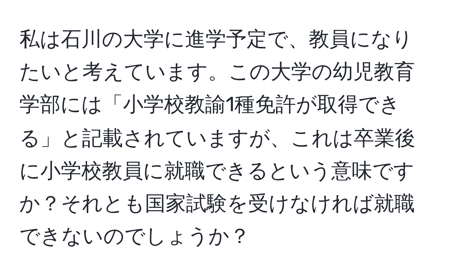 私は石川の大学に進学予定で、教員になりたいと考えています。この大学の幼児教育学部には「小学校教諭1種免許が取得できる」と記載されていますが、これは卒業後に小学校教員に就職できるという意味ですか？それとも国家試験を受けなければ就職できないのでしょうか？