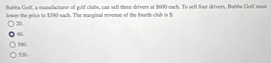 Bubba Golf, a manufacturer of golf clubs, can sell three drivers at $600 each. To sell four drivers, Bubba Golf must
lower the price to $580 each. The marginal revenue of the fourth club is $ :
20.
60.
580.
520.