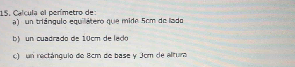 Calcula el perímetro de: 
a) un triángulo equilátero que mide 5cm de lado 
b) un cuadrado de 10cm de lado 
c) un rectángulo de 8cm de base y 3cm de altura