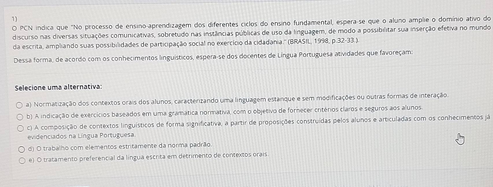 PCN indica que "No processo de ensino-aprendizagem dos diferentes ciclos do ensino fundamental, espera-se que o aluno amplie o domínio ativo do
discurso nas diversas situações comunicativas, sobretudo nas instâncias públicas de uso da linguagem, de modo a possibilitar sua inserção efetiva no mundo
da escrita, ampliando suas possibilidades de participação social no exercício da cidadania.'' (BRASIL, 1998, p.32-33.).
Dessa forma, de acordo com os conhecimentos linguísticos, espera-se dos docentes de Língua Portuguesa atividades que favoreçam:
Selecione uma alternativa:
a) Normatização dos contextos orais dos alunos, caracterizando uma linguagem estanque e sem modificações ou outras formas de interação.
b) A indicação de exercícios baseados em uma gramática normativa, com o objetivo de fornecer critérios claros e seguros aos alunos.
c) A composição de contextos linguísticos de forma significativa, a partir de proposições construídas pelos alunos e articuladas com os conhecimentos já
evidenciados na Língua Portuguesa.
d) O trabalho com elementos estritamente da norma padrão
e) O tratamento preferencial da língua escrita em detrimento de contextos orais