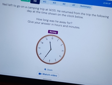 21,118 XP 
4B 4 C 4D 4E 4F Summary 
Neil left to go on a camping trip at 14:55
day at the time shown on the clock below. . He returned from the trip the following 
How long was he away for? 
Give your answer in hours and minutes. 
Morning 
1 12
1
10
r
-9
3 -
−8
c
5
Q Zoorn 
Watch video