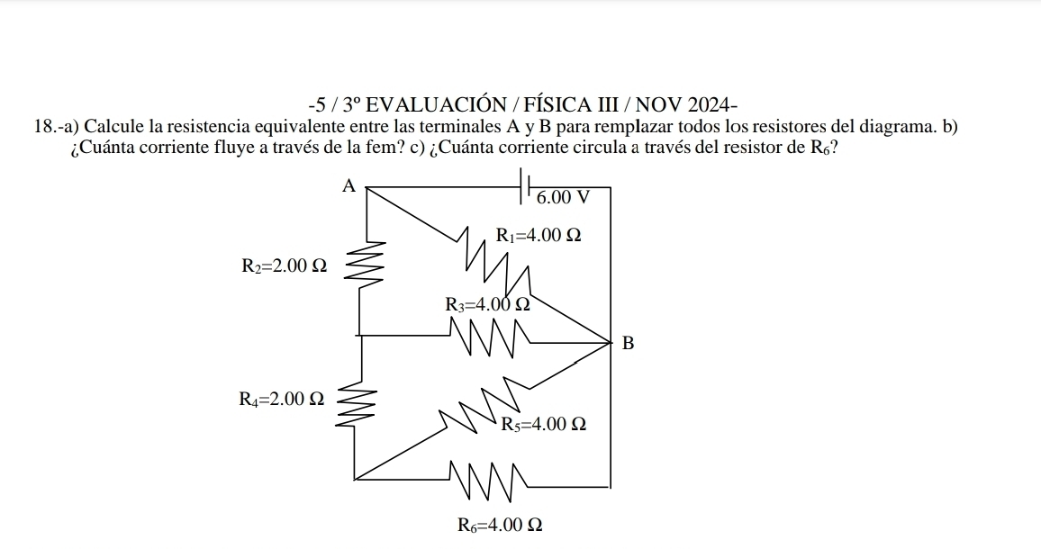 -5/3° EVALUACIÓN / FÍSICA III / NOV 2024-
18.-a) Calcule la resistencia equivalente entre las terminales A y B para remplazar todos los resistores del diagrama. b)
¿Cuánta corriente fluye a través de la fem? c) ¿Cuánta corriente circula a través del resistor de R_6