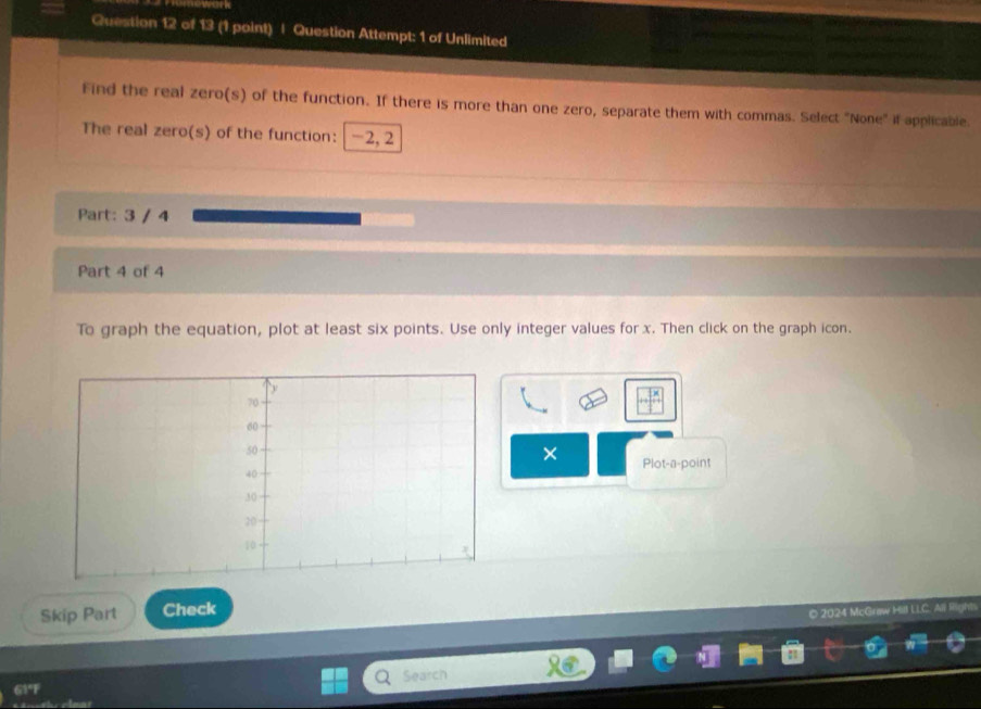 Question Attempt: 1 of Unlimited 
Find the real zero(s) of the function. If there is more than one zero, separate them with commas. Select "None" if applicable. 
The real zero(s) of the function: -2, 2
Part: 3 / 4 
Part 4 of 4 
To graph the equation, plot at least six points. Use only integer values for x. Then click on the graph icon. 
× Plot-a-point 
Skip Part Check 
© 2024 McGraw Hill LLC 
Search 
G3°F