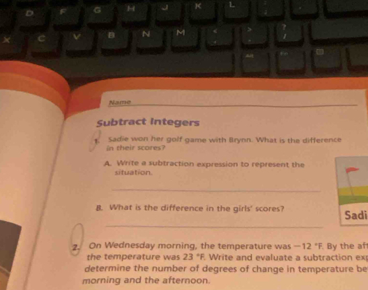 Name 
Subtract Integers 
1. Sadie won her golf game with Brynn. What is the difference 
in their scores? 
A. Write a subtraction expression to represent the 
situation. 
_ 
B. What is the difference in the girls' scores? Sadi 
_ 
2. On Wednesday morning, the temperature was -12°F By the af 
the temperature was 23°F Write and evaluate a subtraction ex 
determine the number of degrees of change in temperature be 
morning and the afternoon.