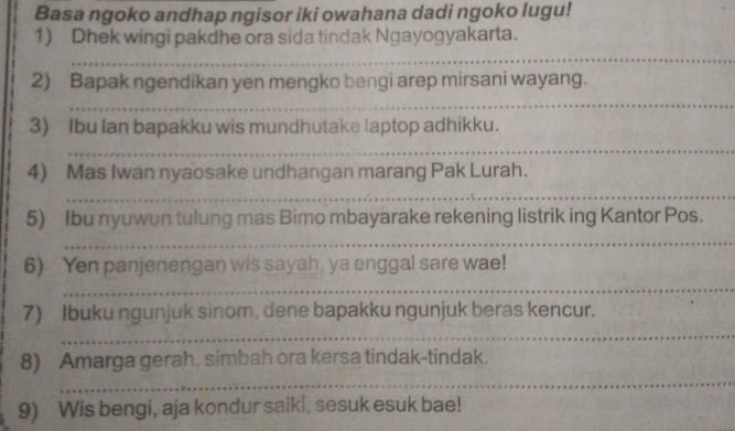 Basa ngoko andhap ngisor iki owahana dadi ngoko lugu! 
1) Dhek wingi pakdhe ora sida tindak Ngayogyakarta. 
_ 
_ 
_ 
_ 
2) Bapak ngendikan yen mengko bengi arep mirsani wayang. 
_ 
3) Ibu Ian bapakku wis mundhutake laptop adhikku. 
_ 
_ 
4) Mas Iwan nyaosake undhangan marang Pak Lurah. 
_ 
__ 
_ 
_ 
_ 
5) Ibu nyuwun tulung mas Bimo mbayarake rekening listrik ing Kantor Pos. 
_ 
_ 
_ 
_ 
6) Yen panjenengan wis sayah ya enggal sare wae! 
_ 
__ 
_ 
7) Ibuku ngunjuk sinom, dene bapakku ngunjuk beras kencur. 
_ 
8) Amarga gerah. simbah ora kersa tindak-tindak. 
_ 
_ 
_ 
9) Wis bengi, aja kondur saiki, sesuk esuk bae!