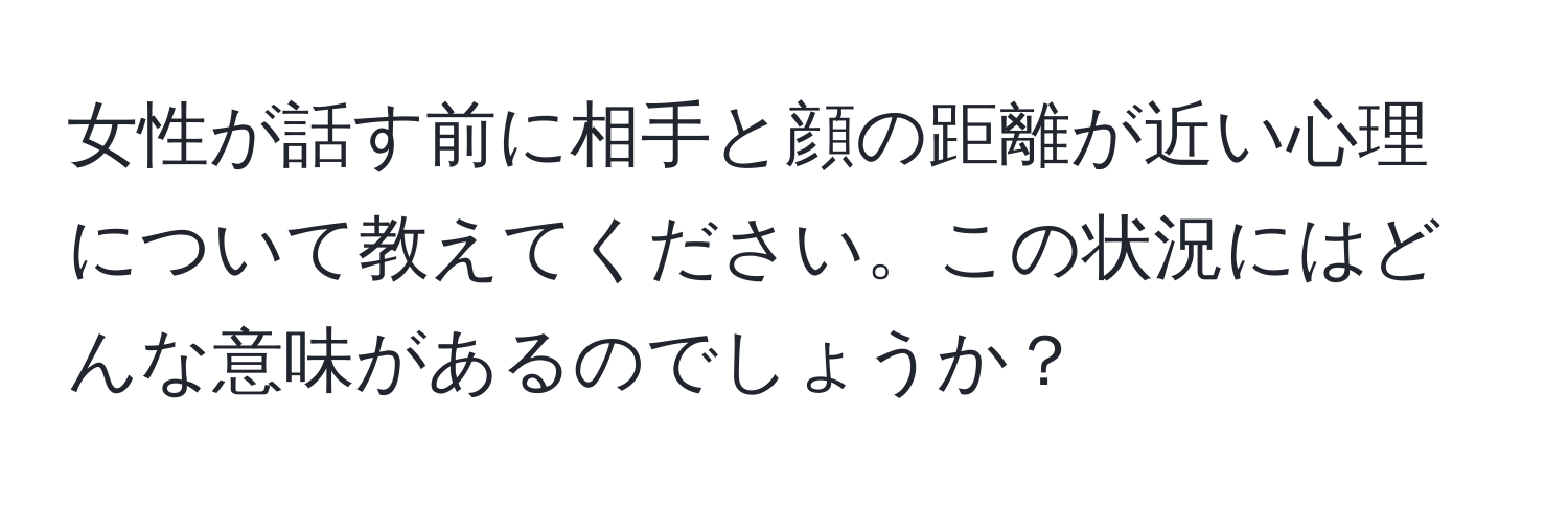 女性が話す前に相手と顔の距離が近い心理について教えてください。この状況にはどんな意味があるのでしょうか？