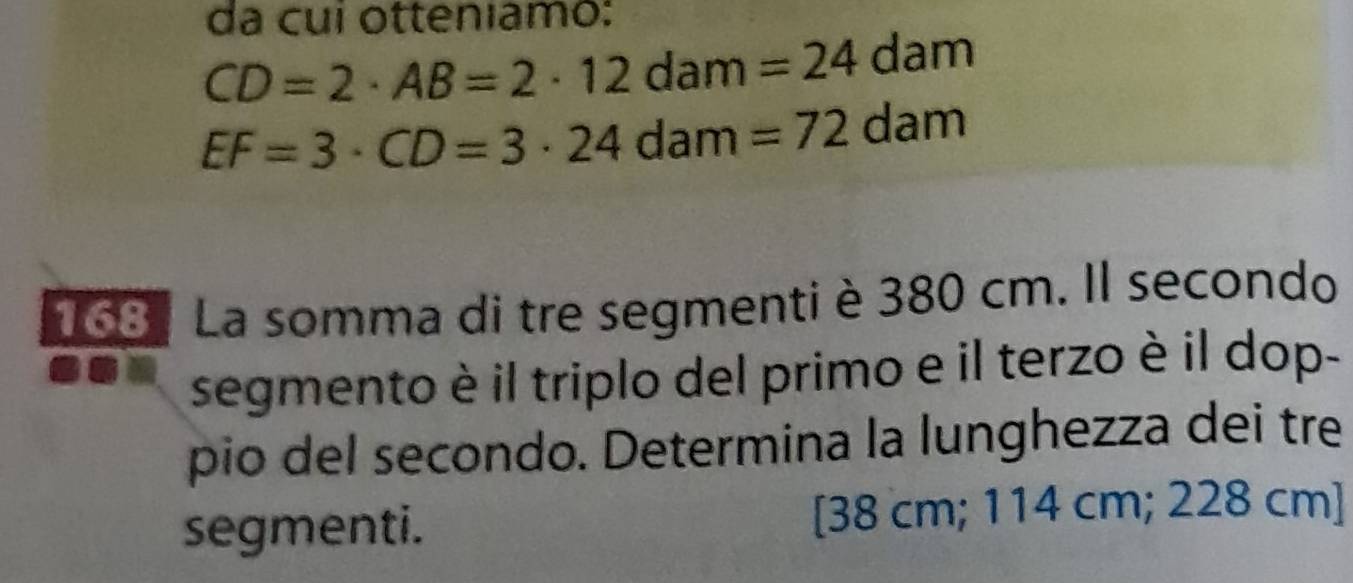 da cui otteniamo:
CD=2· AB=2· 12dam=24dam
EF=3· CD=3· 24dam=72dam
168 : La somma di tre segmenti è 380 cm. Il secondo 
segmento è il triplo del primo e il terzo è il dop- 
pio del secondo. Determina la lunghezza dei tre 
segmenti. [38 cm; 114 cm; 228 cm ]