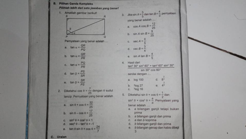 Pilihan Ganda Kompleks
Pilihlah lebih dari satu jawaban yang benar!
3. Jika sin A= 3/5 da ntan B= 4/3  pernyataan
yang benar adalah ...
a. cos Acos B= 12/25 
b. sin Asin B= 9/25 
Pernyataan yang benar adalah . . c. sec A= 4/5 
a. tan alpha = QR/PQ  csc B= 3/4 
d.
b. tan alpha = QR/PR  e. sin Atan B= 4/5 
c. tan alpha = PQ/PR  4. Hasil dari
 (tan^230°sin^260°+tan^260°sin^230°)/sin 30°cos 60° 
d. tan beta = PS/SR  senilai dengan ....
e. tan beta = SR/PS 
a. log 100 d. 8^(frac 2)3
b. ^3log 27 e. 4^(frac 3)2
2. Diketahui cos θ = 7/25  denganθsudut C. ^2log 16
lancip. Pernyataan yang benar adalah 5. Diketal uisin θ +cos θ = 1/2 dan
……
sin^3θ +cos^3θ = a/b  Pernyataan yan
a. sin θ +cos θ = 32/25  benar adalah ....
a. a bilangan ganjil tetapi bukan
b. sin θ -cos θ = 17/25  prima
b. a bilangan ganjil dan prima
c. sin^2θ +cos^2θ =1 c. a dan b koprima
d. sec^2θ -tan^2θ =-1 d. b bilangan ganjil dan prima
e. tan θ sin θ +cos θ = 24/7  e. b bilangan genap dan habis dibagi
3
C. Uraian