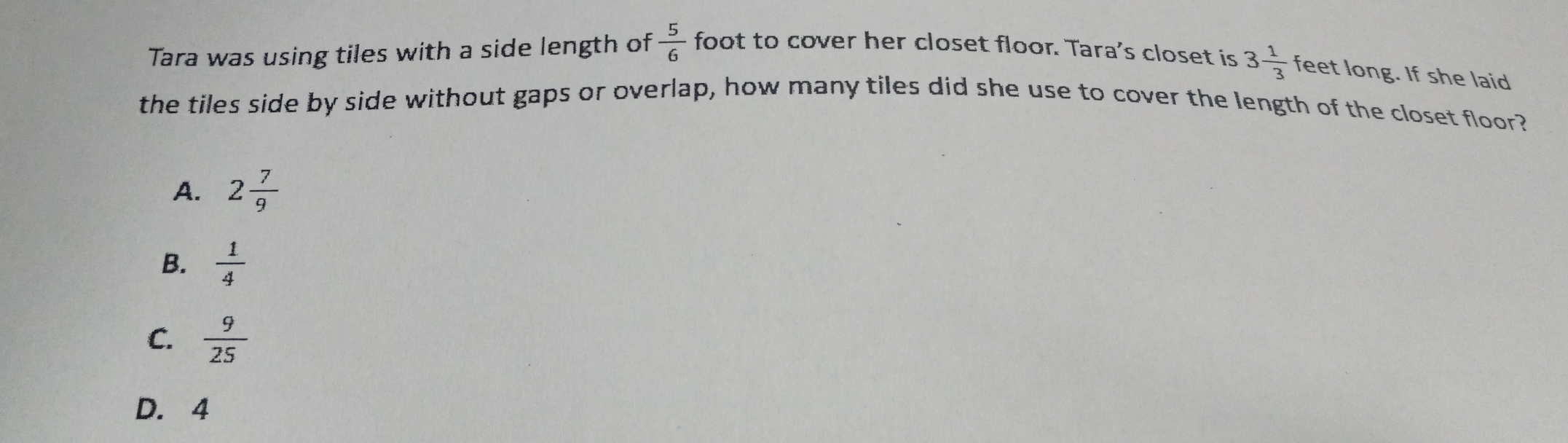 Tara was using tiles with a side length of  5/6  foot to cover her closet floor. Tara's closet is 3 1/3  feet long. If she laid
the tiles side by side without gaps or overlap, how many tiles did she use to cover the length of the closet floor?
A. 2 7/9 
B.  1/4 
C.  9/25 
D. 4