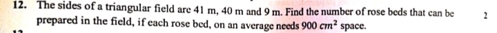 The sides of a triangular field are 41 m, 40 m and 9 m. Find the number of rose beds that can be 2
prepared in the field, if each rose bed, on an average needs 900cm^2 space.