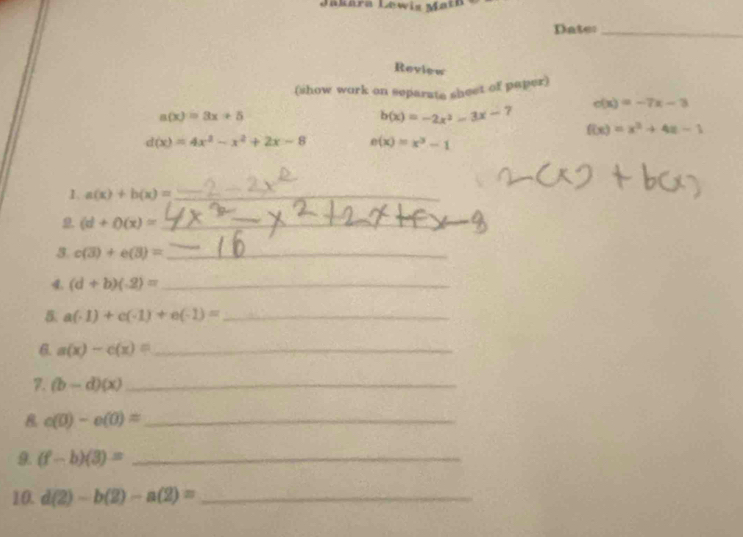 Jakára Lewis Math 
Dater_ 
Review 
(show work on separats sheet of paper)
c(x)=-7x-3
a(x)=3x+5
b(x)=-2x^2-3x-7
f(x)=x^2+4x-1
d(x)=4x^3-x^2+2x-8 e(x)=x^3-1
1. a(x)+b(x)= _
(d+phi (x)= _ 
3. c(3)+e(3)= _ 
4. (d+b)(-2)= _ 
5. a(-1)+c(-1)+e(-1)= _ 
_ a(x)-c(x)=
7. (b-d)(x) _
c(0)-c(0)= _ 
9. (f-b)(3)= _ 
10. d(2)-b(2)-a(2)= _