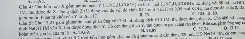 A. 53, 95. B.
Câu 4: Cho hỗn hợp X gồm amino acid Y (H_2NC_xH_yCOOH) và 0,01 mol H_2NC_3H_5(COOH) 2 tác dụng với 50 mL dd HCl
1M, thu được dd Z. Dung dịch Z tác dụng vừa đủ với dd chứa 0,04 mol NaOH và 0,05 mol KOH, thu được dd chứa 8,135
gam muối. Phân tử khối của Y là A. 117. B. 75. C. 103. D. 89.
Câu 5: Cho 13,23 gam glutamic acid phản ứng với 200 mL dung dịch HCl 1M, thu được dung dịch X. Cho 400 mL dung
dịch NaOH 1M vào X, thu được dung dịch Y. Cô cạn dung dịch Y, thu được m gam chất rắn khan. Biết các phản ứng xảy ra
hoàn toàn, giá trị của m là A. 29,69. B. 28, 89. C. 31, 31. D. 17, 19.
ng dd, chứa 0, 2 mol hỗn hợp gồm glycine và glutamic acid cần dùng 320 mL DD NaOH 1M, cô cạn dung