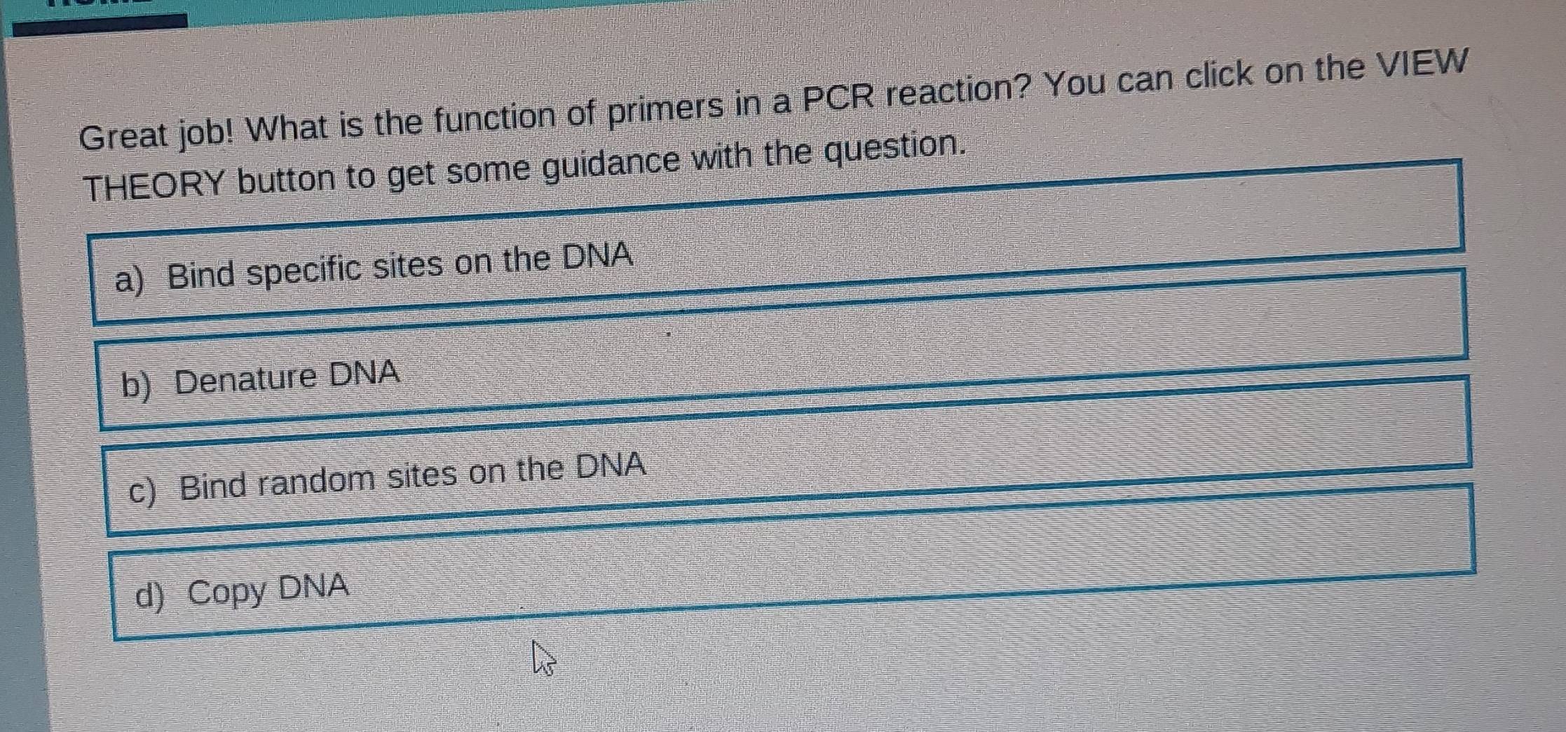 Great job! What is the function of primers in a PCR reaction? You can click on the VIEW
THEORY button to get some guidance with the question.
a) Bind specific sites on the DNA
b) Denature DNA
c) Bind random sites on the DNA
d) Copy DNA