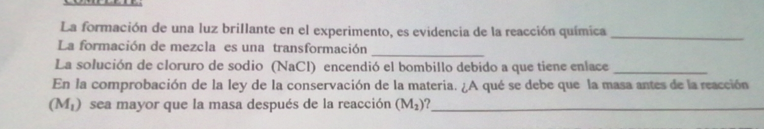 La formación de una luz brillante en el experimento, es evidencia de la reacción química_ 
La formación de mezcla es una transformación_ 
La solución de cloruro de sodio (NaCl) encendió el bombillo debido a que tiene enlace_ 
En la comprobación de la ley de la conservación de la materia. ¿A qué se debe que la masa antes de la reacción
(M_1) sea mayor que la masa después de la reacción (M_2) _