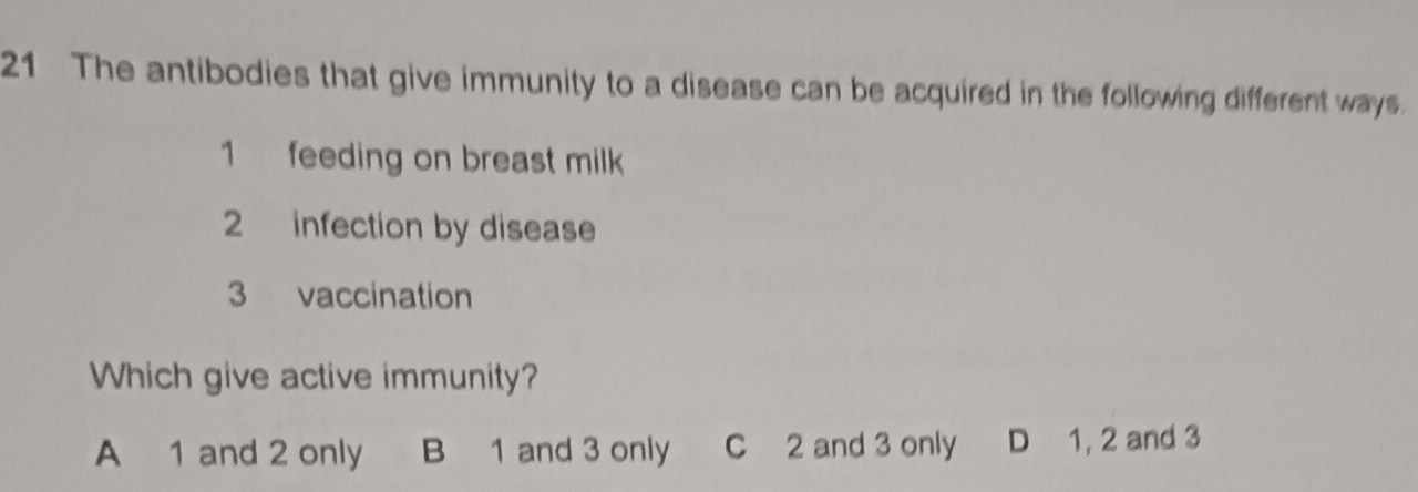 The antibodies that give immunity to a disease can be acquired in the following different ways.
1 feeding on breast milk
2 infection by disease
3 vaccination
Which give active immunity?
A 1 and 2 only B 1 and 3 only C 2 and 3 only D 1, 2 and 3