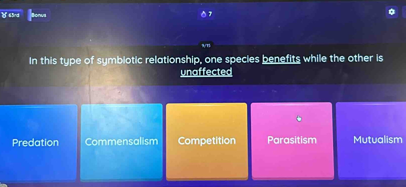 ) 63rd Bonus
7
9/15
In this type of symbiotic relationship, one species benefits while the other is
unaffected
Predation Commensalism Competition Parasitism Mutualism