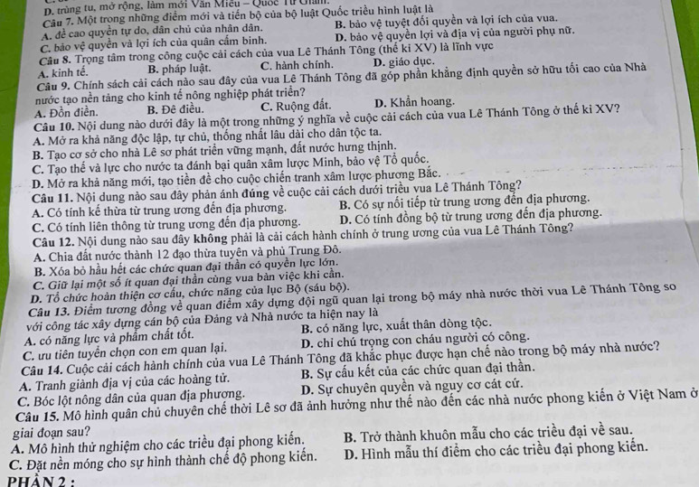 D. trùng tu, mở rộng, làm mới Văn Miễu - Quốc Từ Uialll.
Câu 7. Một trong những điểm mới và tiến bộ của bộ luật Quốc triều hình luật là
A. để cao quyền tự do, dân chủ của nhân dân. B. bảo vệ tuyệt đối quyền và lợi ích của vua.
C. bảo vệ quyền và lợi ích của quân cấm binh. D. bảo vệ quyền lợi và địa vị của người phụ nữ.
Câu 8. Trọng tâm trong công cuộc cải cách của vua Lê Thánh Tông (thế ki XV) là lĩnh vực
A. kinh tế. B. pháp luật. C. hành chính. D. giáo dục.
Câu 9. Chính sách cải cách nào sau đây của vua Lê Thánh Tông đã góp phần khẳng định quyền sở hữu tối cao của Nhà
nước tạo nền tảng cho kinh tế nông nghiệp phát triển?
A. Đồn điền. B. Đê điều. C. Ruộng đất. D. Khần hoang.
Câu 10. Nội dung nào dưới đây là một trong những ý nghĩa về cuộc cải cách của vua Lê Thánh Tông ở thể ki XV?
A. Mở ra khả năng độc lập, tự chủ, thống nhất lâu dài cho dân tộc ta.
B. Tạo cơ sở cho nhà Lê sơ phát triển vững mạnh, đất nước hưng thịnh.
C. Tạo thế và lực cho nước ta đánh bại quân xâm lược Minh, bảo vệ Tổ quốc.
D. Mở ra khả năng mới, tạo tiền đề cho cuộc chiến tranh xâm lược phương Bắc.
Câu 11. Nội dung nào sau đây phản ánh đúng về cuộc cải cách dưới triều vua Lê Thánh Tông?
A. Có tính kể thừa từ trung ương đến địa phương. B. Có sự nổi tiếp từ trung ương đến địa phương.
C. Có tính liên thông từ trung ương đến địa phương. D. Có tính đồng bộ từ trung ương đến địa phương.
Câu 12. Nội dung nào sau đây không phải là cải cách hành chính ở trung ương của vua Lê Thánh Tông?
A. Chia đất nước thành 12 đạo thừa tuyện và phủ Trung Đô.
B. Xóa bỏ hầu hết các chức quan đại thần có quyền lực lớn.
C. Giữ lại một số ít quan đại thần cùng vua bàn việc khi cần.
D. Tổ chức hoàn thiện cơ cấu, chức năng của lục Bộ (sáu bộ).
Câu 13. Điểm tương đồng về quan điểm xây dựng đội ngũ quan lại trong bộ máy nhà nước thời vua Lê Thánh Tông sơ
với công tác xây dựng cán bộ của Đảng và Nhà nước ta hiện nay là
A. có năng lực và phẩm chất tốt. B. có năng lực, xuất thân dòng tộc.
C. ưu tiên tuyển chọn con em quan lại. D. chỉ chú trọng con cháu người có công.
Câu 14. Cuộc cải cách hành chính của vua Lê Thánh Tông đã khắc phục được hạn chế nào trong bộ máy nhà nước?
A. Tranh giành địa vị của các hoàng tử. B. Sự cấu kết của các chức quan đại thần.
C. Bóc lột nông dân của quan địa phượng. D. Sự chuyên quyền và nguy cơ cát cứ.
Câu 15. Mô hình quân chủ chuyên chế thời Lê sơ đã ảnh hưởng như thế nào đến các nhà nước phong kiến ở Việt Nam ở
giai doạn sau?
A. Mô hình thử nghiệm cho các triều đại phong kiến. B. Trở thành khuôn mẫu cho các triều đại về sau.
C. Đặt nền móng cho sự hình thành chế độ phong kiến. D. Hình mẫu thí điểm cho các triều đại phong kiến.
phần 2 :