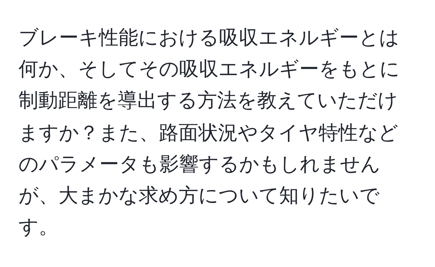 ブレーキ性能における吸収エネルギーとは何か、そしてその吸収エネルギーをもとに制動距離を導出する方法を教えていただけますか？また、路面状況やタイヤ特性などのパラメータも影響するかもしれませんが、大まかな求め方について知りたいです。