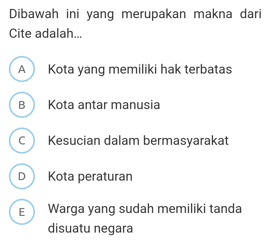 Dibawah ini yang merupakan makna dari
Cite adalah...
A Kota yang memiliki hak terbatas
B Kota antar manusia
C Kesucian dalam bermasyarakat
D Kota peraturan
E Warga yang sudah memiliki tanda
disuatu negara