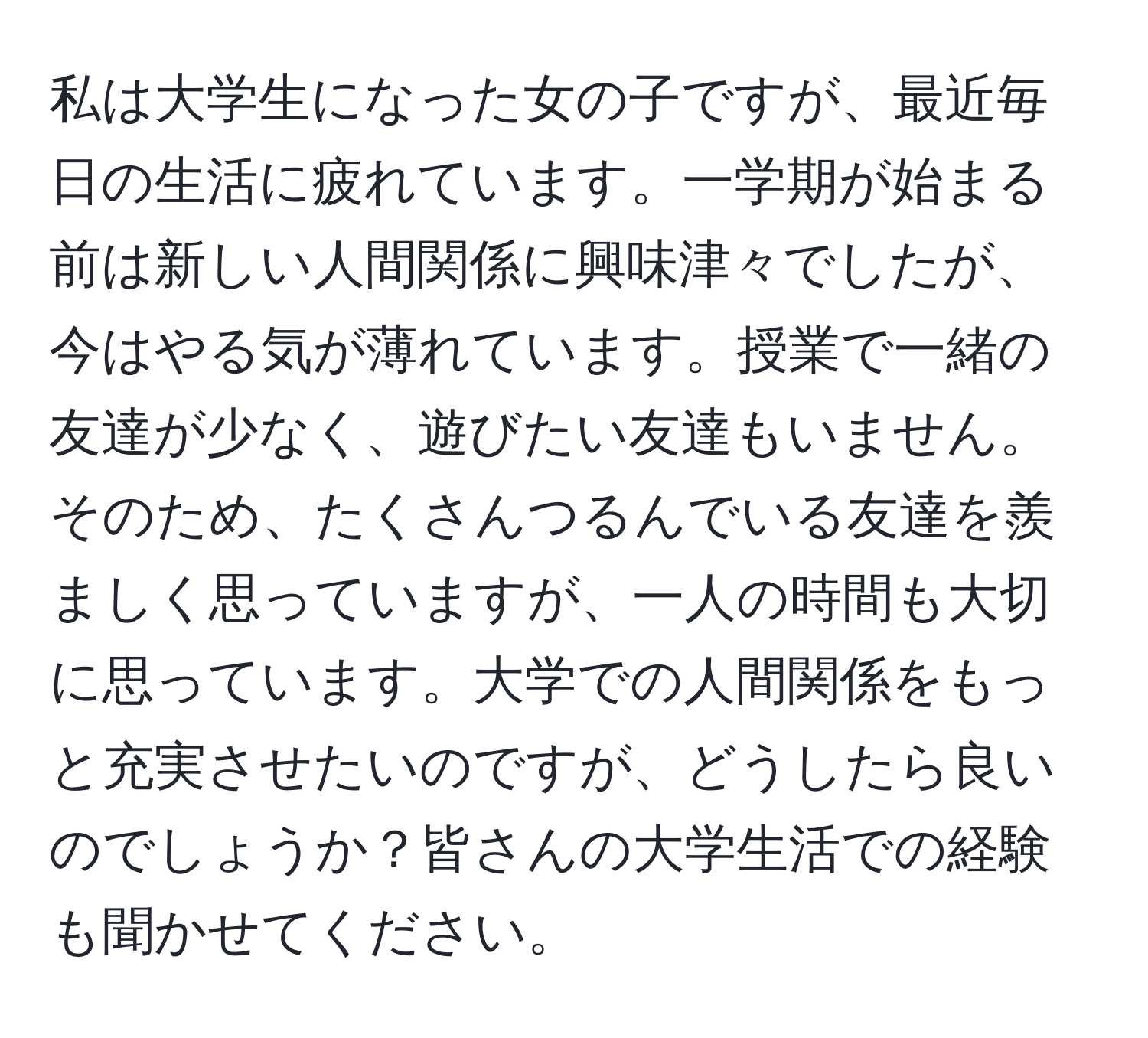 私は大学生になった女の子ですが、最近毎日の生活に疲れています。一学期が始まる前は新しい人間関係に興味津々でしたが、今はやる気が薄れています。授業で一緒の友達が少なく、遊びたい友達もいません。そのため、たくさんつるんでいる友達を羨ましく思っていますが、一人の時間も大切に思っています。大学での人間関係をもっと充実させたいのですが、どうしたら良いのでしょうか？皆さんの大学生活での経験も聞かせてください。