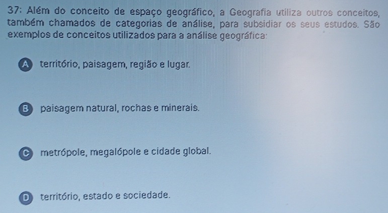 37: Além do conceito de espaço geográfico, a Geografia utiliza outros conceitos,
também chamados de categorias de análise, para subsidiar os seus estudos. São
exemplos de conceitos utilizados para a análise geográfica:
A território, paisagem, região e lugar.
B paisagem natural, rochas e minerais.
O metrópole, megalópole e cidade global.
D território, estado e sociedade.