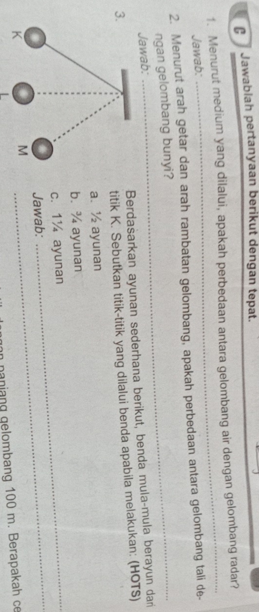 Jawablah pertanyaan berikut dengan tepat. 
1. Menurut medium yang dilalui, apakah perbedaan antara gelombang air dengan gelombang radar? 
Jawab: 
2. Menurut arah getar dan arah rambatan gelombang, apakah perbedaan antara gelombang tali de- 
ngan gelombang bunyi? 
Jawab: 
3.Berdasarkan ayunan sederhana berikut, benda mula-mula berayun dari 
titik K. Sebutkan titik-titik yang dilalui benda apabila melakukan: (HOTS) 
a. ½ ayunan 
b. ¾ ayunan 
_ 
c. 1¼ ayunan
Jawab: 
_ 
gon naniang gelombang 100 m. Berapakah ce