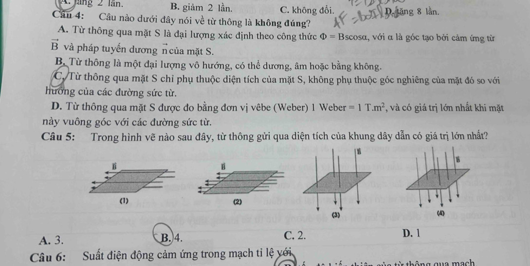 A. Jang 2 lần. B. giảm 2 lần. C. không đổi.
lăng 8 lần.
Câu 4: Câu nào dưới đây nói về từ thông là không đúng?
A. Từ thông qua mặt S là đại lượng xác định theo công thức Phi =Bscos alpha , với α là góc tạo bởi cảm ứng từ
vector B và pháp tuyến dương n của mặt S.
B. Từ thông là một đại lượng vô hướng, có thể dương, âm hoặc bằng không.
C. Từ thông qua mặt S chỉ phụ thuộc diện tích của mặt S, không phụ thuộc góc nghiêng của mặt đó so với
hướng của các đường sức từ.
D. Từ thông qua mặt S được đo bằng đơn vị vêbe (Weber) 1 Weber =1T.m^2 , và có giá trị lớn nhất khi mặt
này vuông góc với các đường sức từ.
Câu 5: Trong hình vẽ nào sau đây, từ thông gửi qua diện tích của khung dây dẫn có giá trị lớn nhất?
B
B
(2)
(4)
A. 3. B. 4. C. 2. D. 1
Câu 6: Suất điện động cảm ứng trong mạch tỉ lệ với.
thông qua mach