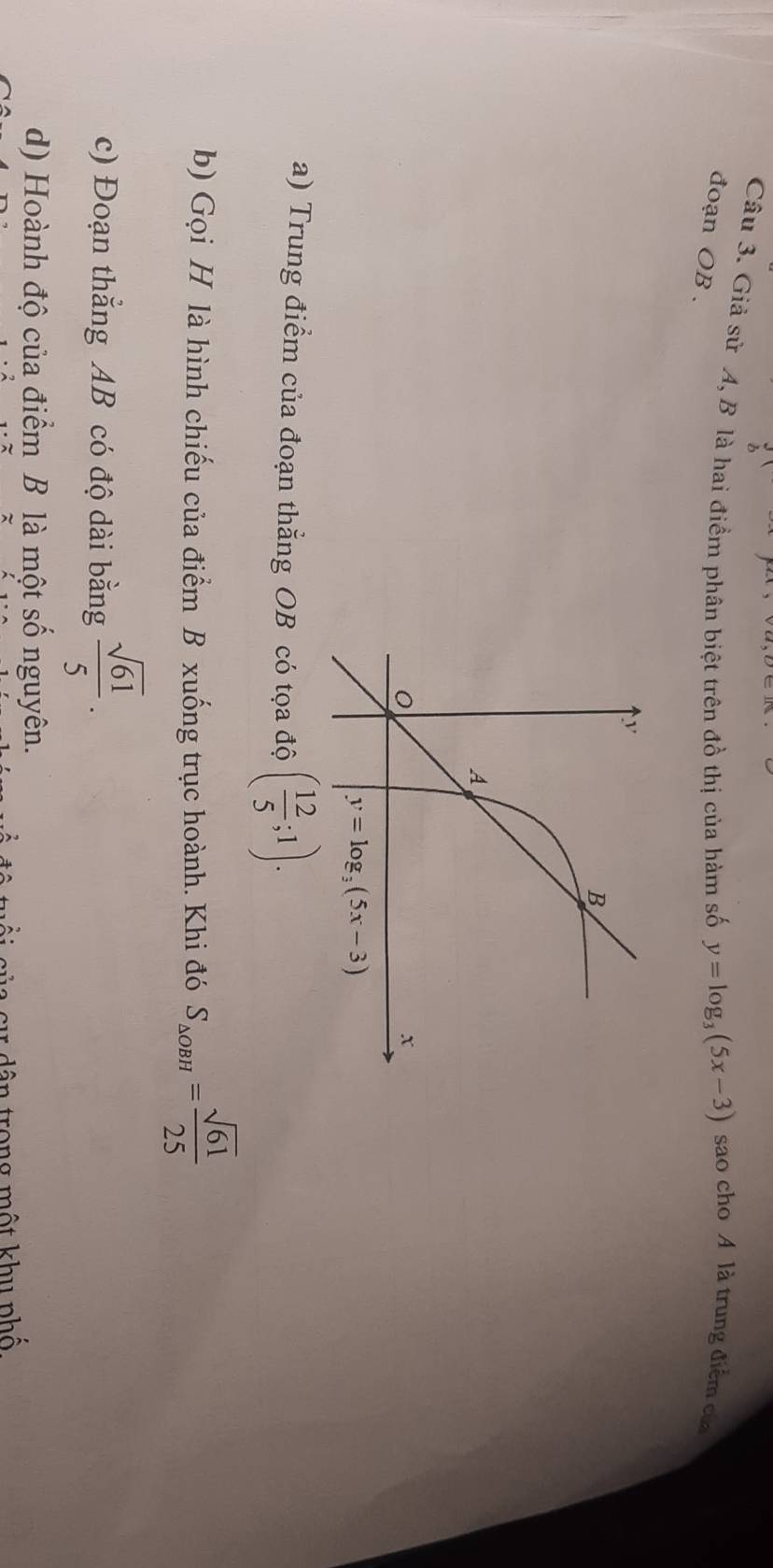 Giả sử A, B là hai điểm phân biệt trên đồ thị của hàm số y=log _3(5x-3) sao cho A là trung điểm của
đoạn OB .
a) Trung điểm của đoạn thẳng OB có tọa độ ( 12/5 ;1).
b) Gọi H là hình chiếu của điểm B xuống trục hoành. Khi đó S_△ OBH= sqrt(61)/25 
c) Đoạn thẳng AB có độ dài bằng  sqrt(61)/5 .
d) Hoành độ của điểm B là một số nguyên.
l  s     ân trong một khu phố