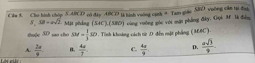 Cho hình chóp S. ABCD có đáy ABCD là hình vuông cạnh đ· Tam giác SBD vuông cân tại đình
s, SB=asqrt(2). - Mặt phẳng (SAC),(SBD) cùng vuông góc với mặt phẳng đáy. Gọi Mô là điểm
thuộc SD sao cho SM= 1/3 SD. Tính khoảng cách từ D đến mặt phẳng (MAC).
A.  2a/9 . B.  4a/7 . C.  4a/9 .
D.  asqrt(3)/9 . 
Lời giải :