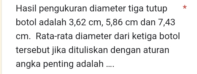 Hasil pengukuran diameter tiga tutup * * 
botol adalah 3,62 cm, 5,86 cm dan 7,43
cm. Rata-rata diameter dari ketiga botol 
tersebut jika dituliskan dengan aturan 
angka penting adalah ....