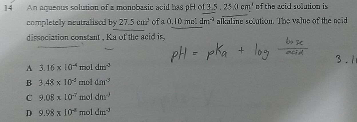 An aqueous solution of a monobasic acid has pH of 3.5.25.0cm^3 of the acid solution is
completely neutralised by 27.5cm^3 ofa 0.10moldm^(-3) alkaline solution. The value of the acid
dissociation constant , Ka of the acid is,
A 3.16* 10^(-4) moldm^(-3)
B 3.48* 10^(-5)moldm^(-3)
C 9.08* 10^(-7)moldm^(-3)
D 9.98* 10^(-8)moldm^(-3)