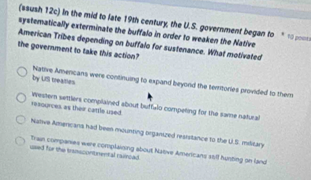 (ssush 12c) In the mid to late 19th century, the U.S. government began to 10 points
systematically exterminate the buffalo in order to weaken the Native
American Tribes depending on buffalo for sustenance. What motivated
the government to take this action?
by US treaties
Native Americans were continuing to expand beyond the territories provided to them
Western settlers complained about buffulo competing for the same natural
resources as their cattle used.
Native Americans had been mounting organized resistance to the U.S. military
Train companies were complaining about Native Americans still hunting on land
used for the transcontnental rallroad.