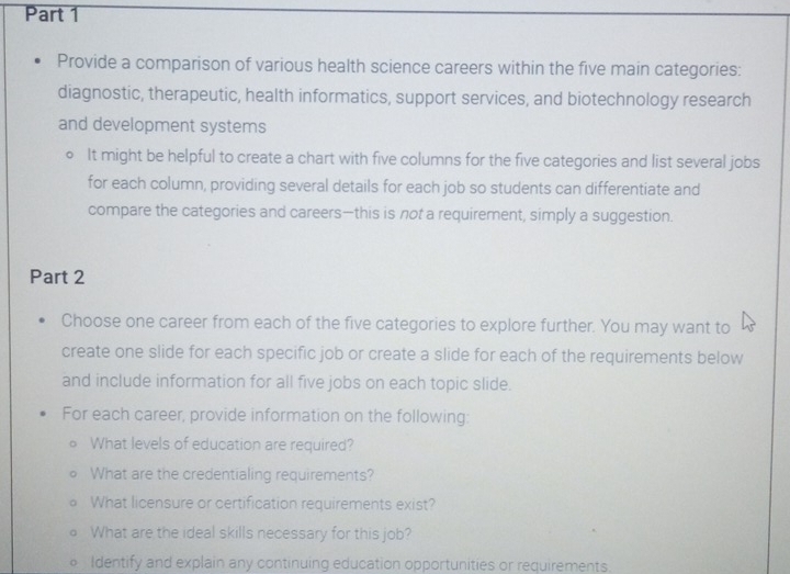 Provide a comparison of various health science careers within the five main categories: 
diagnostic, therapeutic, health informatics, support services, and biotechnology research 
and development systems 
It might be helpful to create a chart with five columns for the five categories and list several jobs 
for each column, providing several details for each job so students can differentiate and 
compare the categories and careers—this is not a requirement, simply a suggestion. 
Part 2 
Choose one career from each of the five categories to explore further. You may want to 
create one slide for each specific job or create a slide for each of the requirements below 
and include information for all five jobs on each topic slide. 
For each career, provide information on the following: 
What levels of education are required? 
What are the credentialing requirements? 
What licensure or certification requirements exist? 
What are the ideal skills necessary for this job? 
Identify and explain any continuing education opportunities or requirements.