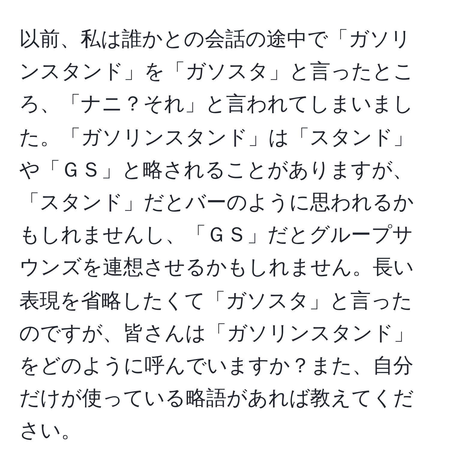 以前、私は誰かとの会話の途中で「ガソリンスタンド」を「ガソスタ」と言ったところ、「ナニ？それ」と言われてしまいました。「ガソリンスタンド」は「スタンド」や「ＧＳ」と略されることがありますが、「スタンド」だとバーのように思われるかもしれませんし、「ＧＳ」だとグループサウンズを連想させるかもしれません。長い表現を省略したくて「ガソスタ」と言ったのですが、皆さんは「ガソリンスタンド」をどのように呼んでいますか？また、自分だけが使っている略語があれば教えてください。