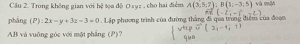 Trong không gian với hệ tọa độ Oxyz , cho hai điểm A(3;5;7); B(1;-3;5) và mặt 
phẳng (P) : 2x-y+3z-3=0. Lập phương trình của đường thăng đi qua trung điểm của đoạn
AB và vuông góc với mặt phẳng (P)?