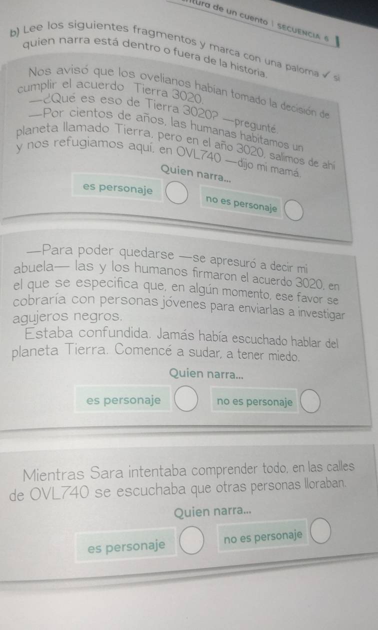 ltura de un cuento É sEcuEnciA é
b) Lee los siguientes fragmentos y marca con una paloma √ s
quien narra está dentro o fuera de la historia
Nos avisó que los ovelianos habían tomado la decisión de
cumplir el acuerdo Tierra 3020.
—¿Qué es eso de Tierra 3020? —pregunté
—Por cientos de años, las humanas habitamos un
planeta llamado Tierra, pero en el año 3020, salimos de ahí
y nos refugiamos aquí, en OVL740 —dijo mi mamá
Quien narra...
es personaje
no es personaje
—Para poder quedarse —se apresuró a decir mi
abuela— las y los humanos firmaron el acuerdo 3020. en
el que se especifica que, en algún momento, ese favor se
cobraría con personas jóvenes para enviarlas a investigar
agujeros negros.
Estaba confundida. Jamás había escuchado hablar del
planeta Tierra. Comencé a sudar, a tener miedo.
Quien narra...
es personaje no es personaje
Mientras Sara intentaba comprender todo, en las calles
de OVL740 se escuchaba que otras personas lloraban.
Quien narra...
es personaje no es personaje