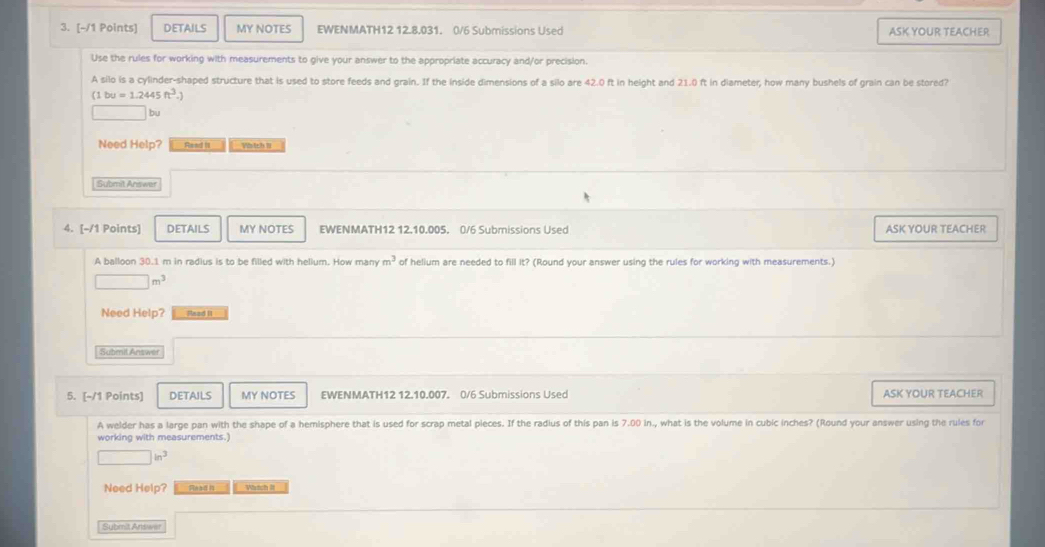 DETAILS MY NOTES EWENMATH12 12.8.031. 0/6 Submissions Used ASK YOUR TEACHER 
Use the rules for working with measurements to give your answer to the appropriate accuracy and/or precision. 
A silo is a cylinder-shaped structure that is used to store feeds and grain. If the inside dimensions of a silo are 42.0 ft in height and 21.0 ft in diameter, how many bushels of grain can be stored?
(1bu=1.2445ft^3.)
□ bu 
Need Help? Read it Vbich II 
Submit Answer 
4. [-/1 Points] DETAILS MY NOTES EWENMATH12 12.10.005. 0/6 Submissions Used ASK YOUR TEACHER 
A balloon 30.1 m in radius is to be filled with helium. How many m^3 of helium are needed to fill it? (Round your answer using the rules for working with measurements.)
□ m^3
Need Help? Read II 
Submil Answer 
5. [-/1 Points] DETAILS MY NOTES EWENMATH12 12.10.007. 0/6 Submissions Used ASK YOUR TEACHER 
A welder has a large pan with the shape of a hemisphere that is used for scrap metal pieces. If the radius of this pan is 7.00 in., what is the volume in cubic inches? (Round your answer using the rules for 
working with measurements.
□ in^3
Need Help? Whách lt 
Submit Answer