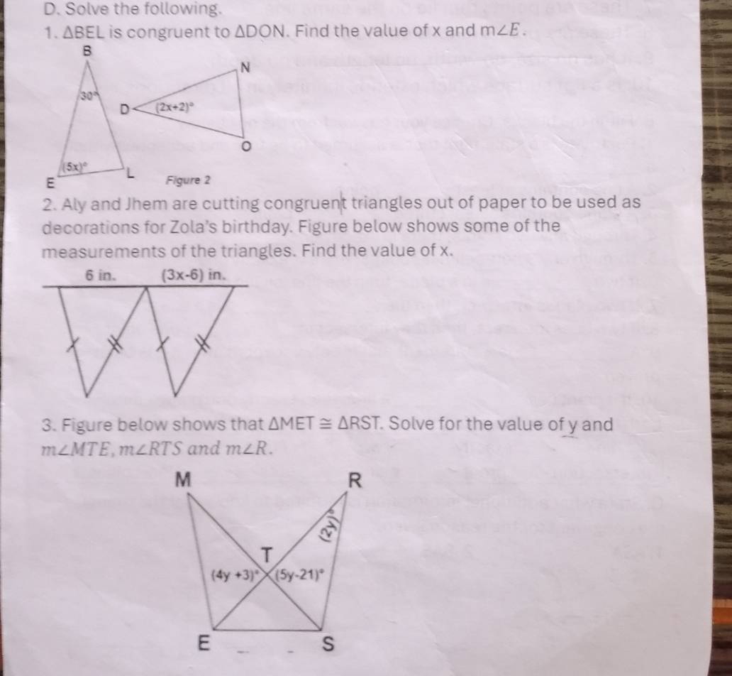 Solve the following.
1. △ BEL is congruent to △ DON. Find the value of x and m∠ E.
Figure 2
2. Aly and Jhem are cutting congruent triangles out of paper to be used as
decorations for Zola’s birthday. Figure below shows some of the
measurements of the triangles. Find the value of x.
3. Figure below shows that △ MET≌ △ RST. Solve for the value of y and
m∠ MTE,m∠ RTS and m∠ R.