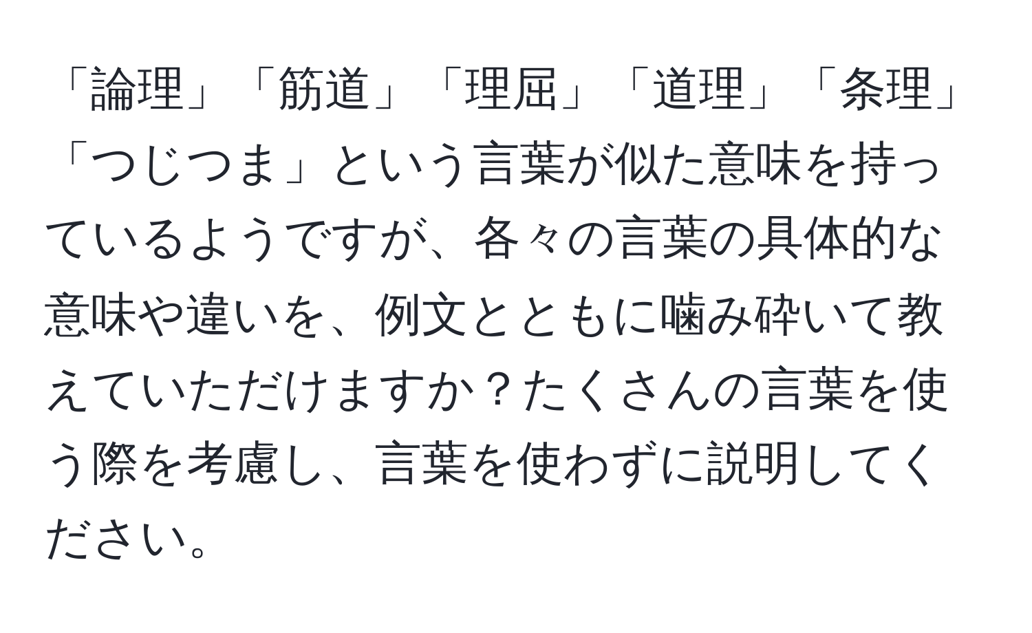 「論理」「筋道」「理屈」「道理」「条理」「つじつま」という言葉が似た意味を持っているようですが、各々の言葉の具体的な意味や違いを、例文とともに噛み砕いて教えていただけますか？たくさんの言葉を使う際を考慮し、言葉を使わずに説明してください。