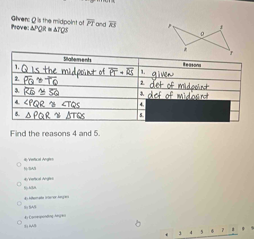 Given: Q is the midpoint of overline PT and overline RS
Prove: △ PQR≌ △ TQS
Statements Reasons 
1. 
1. 
2. 
2. 
3. 
3. 
4. 
4. 
5. 
5. 
Find the reasons 4 and 5. 
4) Vertical Angles 
5) SAS 
4) Vertical Angles 
5) ASA 
4) Alternate Interior Angles 
5) SAS 
4) Corresponding Angles 
5) AAS 
4 3 4 5 6 7 8 9 1