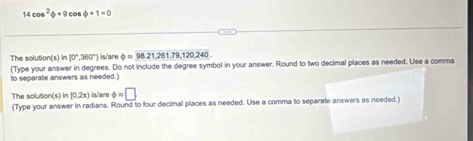 14cos^2varphi +9cos varphi +1=0
The solution(s) in [0°,360°) is/are phi approx 98.21,261.79,120,240. 
(Type your answer in degrees. Do not include the degree symbol in your answer. Round to two decimal places as needed. Use a comma 
to separate answers as needed.) 
The solution(s) in[0,2π ) is/are phi approx □. 
(Type your answer in radians. Round to four decimal places as needed. Use a comma to separate answers as needed.)