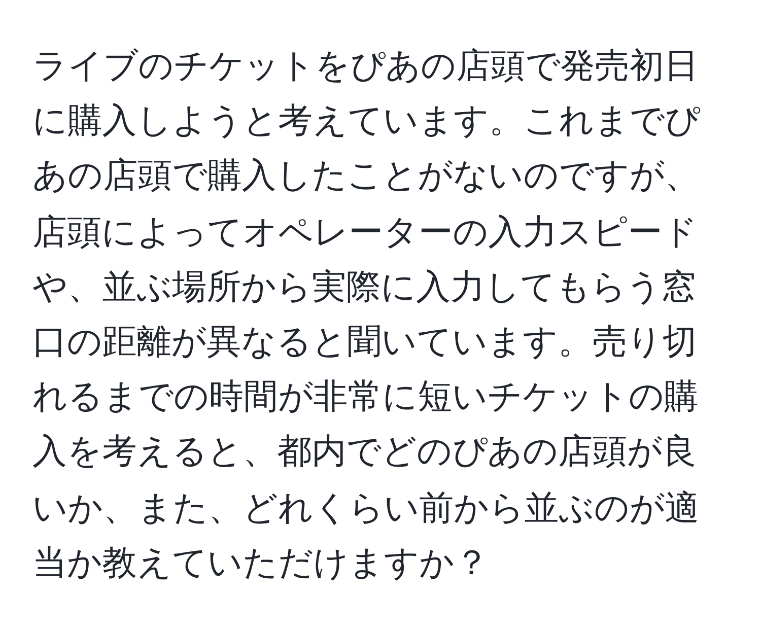 ライブのチケットをぴあの店頭で発売初日に購入しようと考えています。これまでぴあの店頭で購入したことがないのですが、店頭によってオペレーターの入力スピードや、並ぶ場所から実際に入力してもらう窓口の距離が異なると聞いています。売り切れるまでの時間が非常に短いチケットの購入を考えると、都内でどのぴあの店頭が良いか、また、どれくらい前から並ぶのが適当か教えていただけますか？