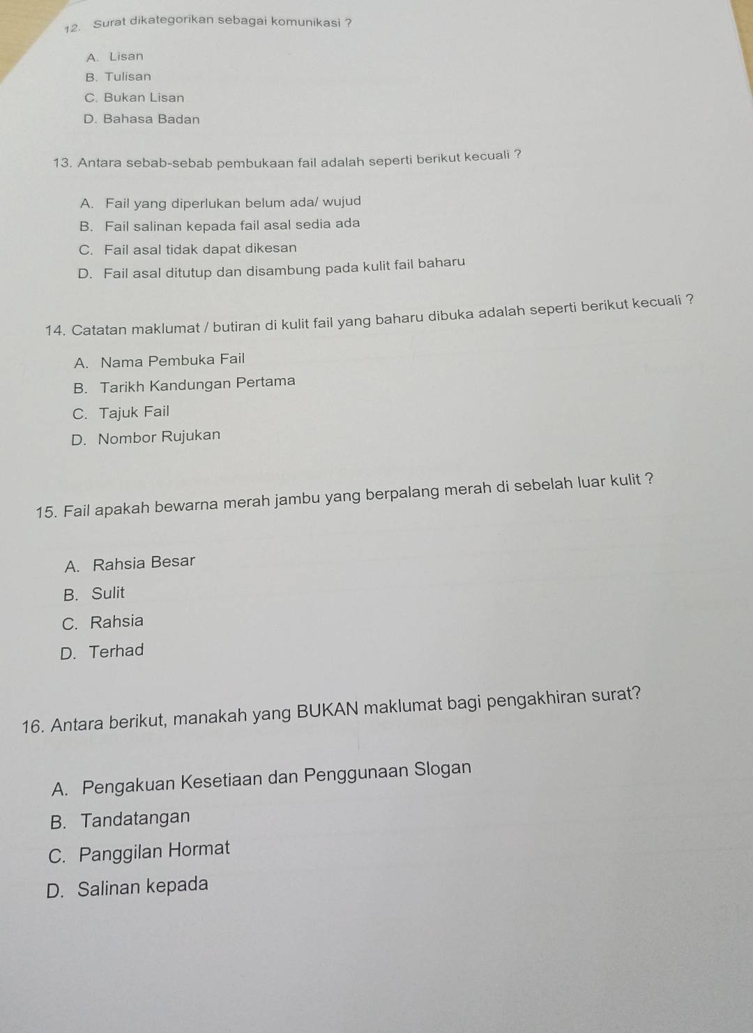 Surat dikategorikan sebagai komunikasi ?
A. Lisan
B. Tulisan
C. Bukan Lisan
D. Bahasa Badan
13. Antara sebab-sebab pembukaan fail adalah seperti berikut kecuali ?
A. Fail yang diperlukan belum ada/ wujud
B. Fail salinan kepada fail asal sedia ada
C. Fail asal tidak dapat dikesan
D. Fail asal ditutup dan disambung pada kulit fail baharu
14. Catatan maklumat / butiran di kulit fail yang baharu dibuka adalah seperti berikut kecuali ?
A. Nama Pembuka Fail
B. Tarikh Kandungan Pertama
C. Tajuk Fail
D. Nombor Rujukan
15. Fail apakah bewarna merah jambu yang berpalang merah di sebelah luar kulit ?
A. Rahsia Besar
B. Sulit
C. Rahsia
D. Terhad
16. Antara berikut, manakah yang BUKAN maklumat bagi pengakhiran surat?
A. Pengakuan Kesetiaan dan Penggunaan Slogan
B. Tandatangan
C. Panggilan Hormat
D. Salinan kepada