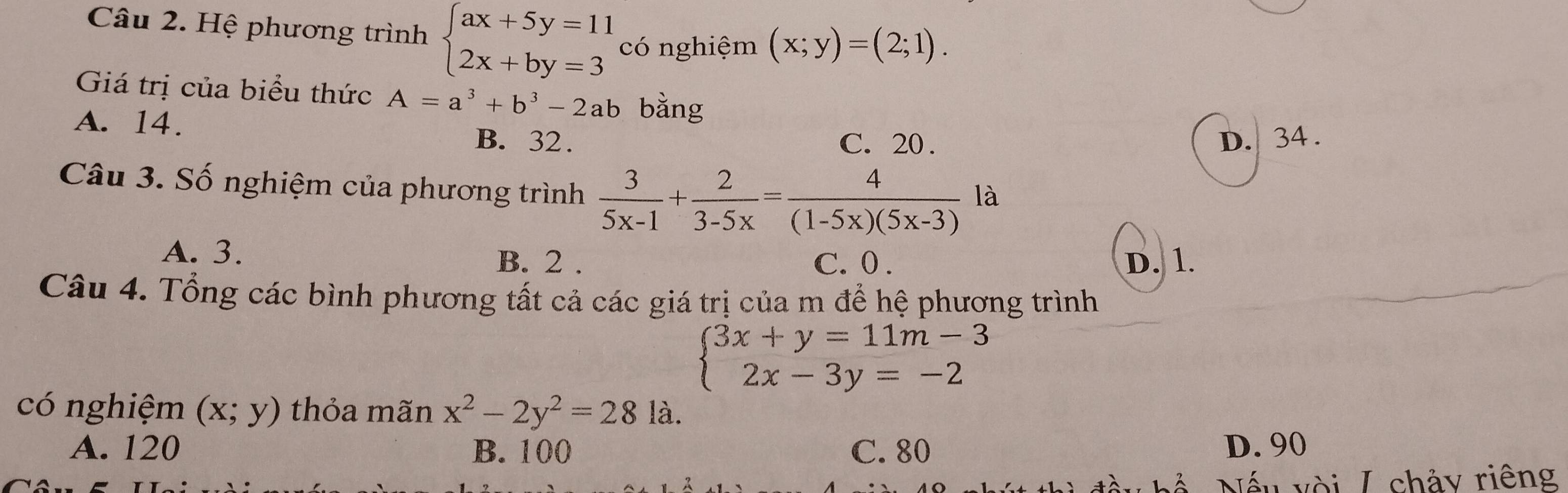 Hệ phương trình beginarrayl ax+5y=11 2x+by=3endarray. có nghiệm (x;y)=(2;1). 
Giá trị của biểu thức A=a^3+b^3-2ab bằng
A. 14.
B. 32. C. 20. D. 34.
Câu 3. Số nghiệm của phương trình  3/5x-1 + 2/3-5x = 4/(1-5x)(5x-3) 1z
A. 3. B. 2. D. 1.
C. 0.
Câu 4. Tổng các bình phương tất cả các giá trị của m để hệ phương trình
beginarrayl 3x+y=11m-3 2x-3y=-2endarray.
có nghiệm (x;y) thỏa mãn x^2-2y^2=28 là.
A. 120 B. 100 C. 80 D. 90
Nếu vòi / chảy riêng