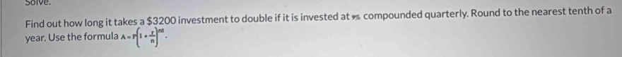 solve. 
Find out how long it takes a $3200 investment to double if it is invested at compounded quarterly. Round to the nearest tenth of a
year. Use the formula A=r(1+ r/n )^nt.