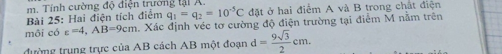 Tính cường độ điện trưởng tại A. 
Bài 25: Hai điện tích điểm q_1=q_2=10^(-5)C đặt ở hai điểm A và B trong chất điện 
môi có varepsilon =4, AB=9cm. Xác định véc tơ cường độ điện trường tại điểm M nằm trên 
đường trung trực của AB cách AB một đoạn d= 9sqrt(3)/2 cm.