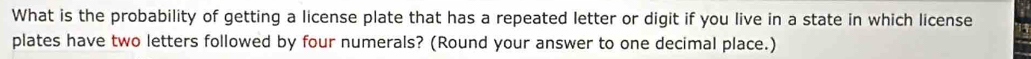 What is the probability of getting a license plate that has a repeated letter or digit if you live in a state in which license 
plates have two letters followed by four numerals? (Round your answer to one decimal place.)