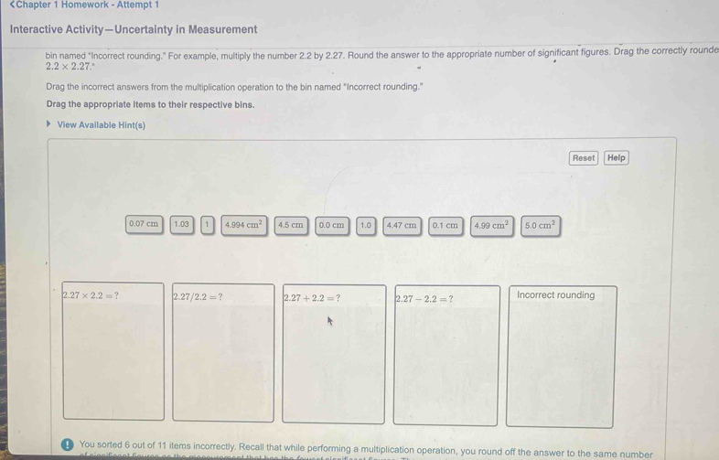 2.2 by 2.27. Round the answer to the appropriate number of significant figures. Drag the correctly rounde
2.2* 2.2 , 
Drag the incorrect answers from the multiplication operation to the bin named "Incorrect rounding." 
Drag the appropriate items to their respective bins. 
View Available Hint(s) 
Reset Help
0.07 cm 1.03 1 4.994cm^2 4.5 cm 0.0 cm 1.0 4.47 cm 0.1 cm 4.99cm^2 5.0cm^2
2.27* 2.2=? 2.27/2.2=? 2.27+2.2= ? 2.27-2.2= ? Incorrect rounding 
You sorted 6 out of 11 items incorrectly. Recall that while performing a multiplication operation, you round off the answer to the same number