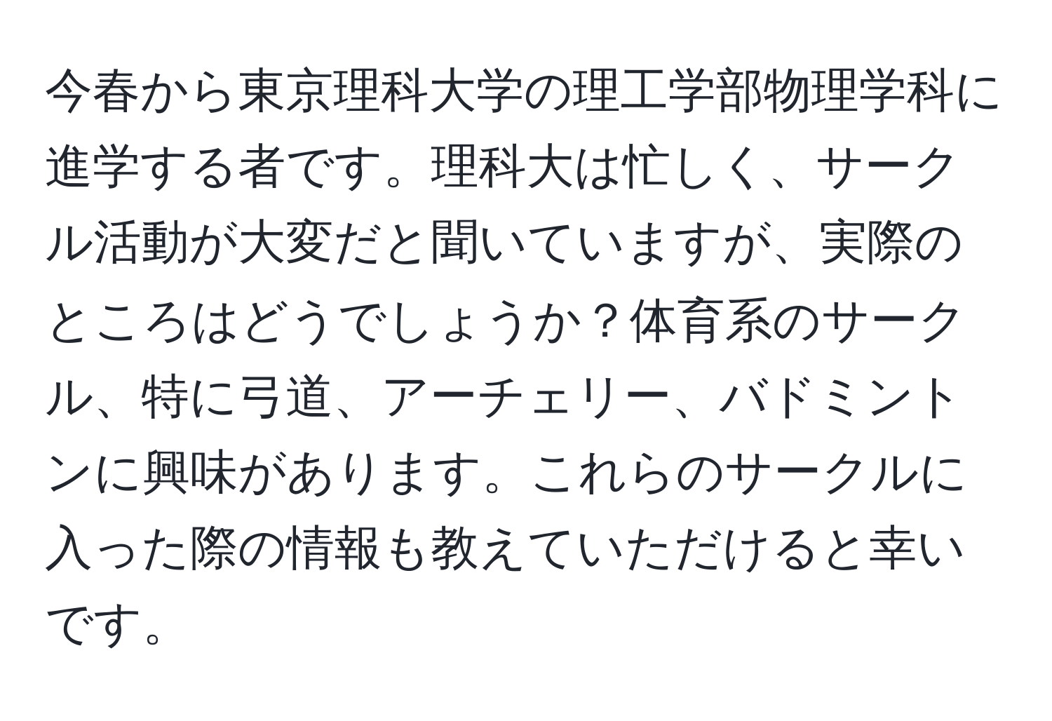 今春から東京理科大学の理工学部物理学科に進学する者です。理科大は忙しく、サークル活動が大変だと聞いていますが、実際のところはどうでしょうか？体育系のサークル、特に弓道、アーチェリー、バドミントンに興味があります。これらのサークルに入った際の情報も教えていただけると幸いです。